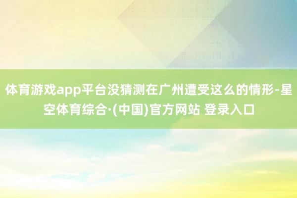 体育游戏app平台没猜测在广州遭受这么的情形-星空体育综合·(中国)官方网站 登录入口