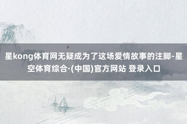 星kong体育网无疑成为了这场爱情故事的注脚-星空体育综合·(中国)官方网站 登录入口