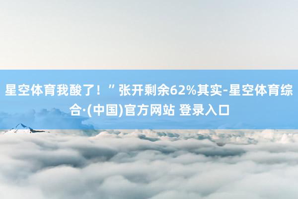 星空体育我酸了！”张开剩余62%其实-星空体育综合·(中国)官方网站 登录入口