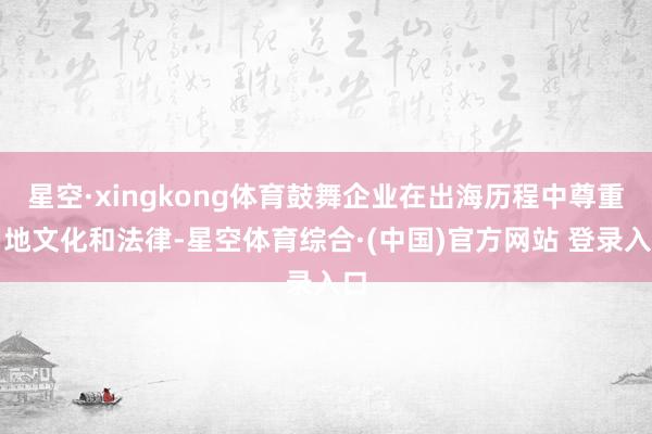 星空·xingkong体育鼓舞企业在出海历程中尊重当地文化和法律-星空体育综合·(中国)官方网站 登录入口