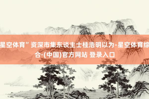 星空体育”资深市集东谈主士桂浩明以为-星空体育综合·(中国)官方网站 登录入口