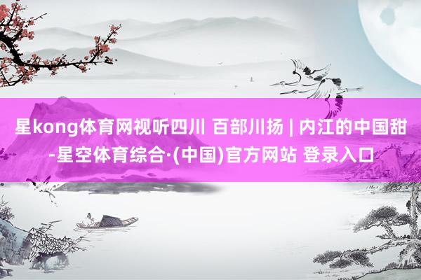 星kong体育网视听四川 百部川扬 | 内江的中国甜-星空体育综合·(中国)官方网站 登录入口