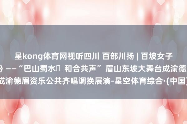 星kong体育网视听四川 百部川扬 | 百坡女子齐唱团《饮湖上初晴后雨》——“巴山蜀水・和合共声” 眉山东坡大舞台成渝德眉资乐公共齐唱调换展演-星空体育综合·(中国)官方网站 登录入口