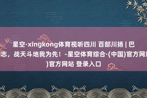 星空·xingkong体育视听四川 百部川扬 | 巴蜀犬子多壮志，战天斗地我为先！-星空体育综合·(中国)官方网站 登录入口