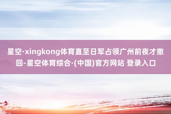 星空·xingkong体育直至日军占领广州前夜才撤回-星空体育综合·(中国)官方网站 登录入口