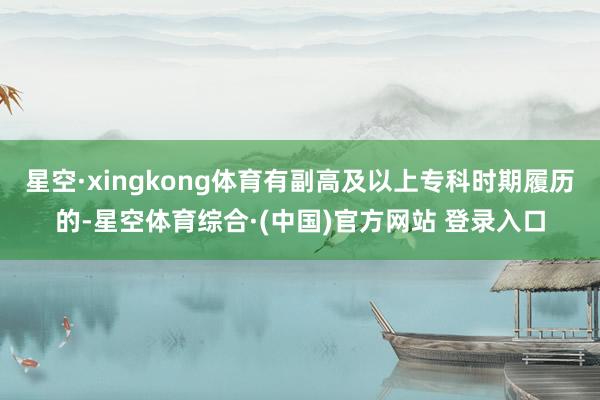星空·xingkong体育有副高及以上专科时期履历的-星空体育综合·(中国)官方网站 登录入口