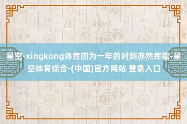 星空·xingkong体育因为一年的时刻亦然挥霍-星空体育综合·(中国)官方网站 登录入口