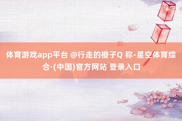 体育游戏app平台 @行走的橙子Q 称-星空体育综合·(中国)官方网站 登录入口