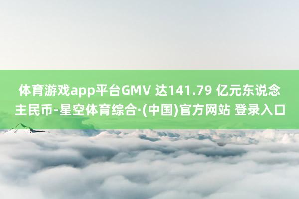 体育游戏app平台GMV 达141.79 亿元东说念主民币-星空体育综合·(中国)官方网站 登录入口