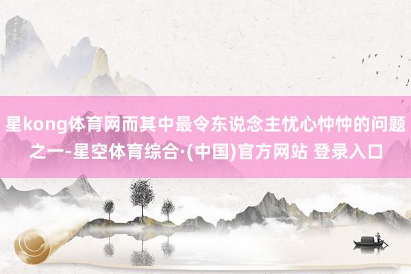 星kong体育网而其中最令东说念主忧心忡忡的问题之一-星空体育综合·(中国)官方网站 登录入口