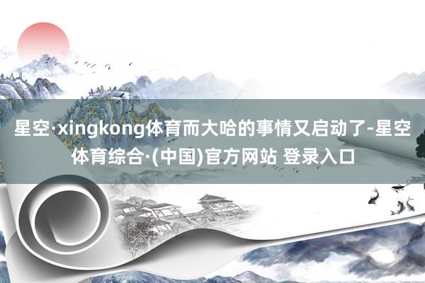 星空·xingkong体育而大哈的事情又启动了-星空体育综合·(中国)官方网站 登录入口