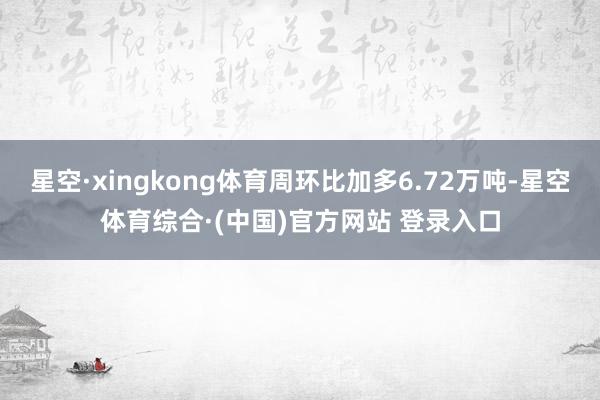 星空·xingkong体育周环比加多6.72万吨-星空体育综合·(中国)官方网站 登录入口