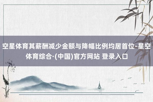 空星体育其薪酬减少金额与降幅比例均居首位-星空体育综合·(中国)官方网站 登录入口