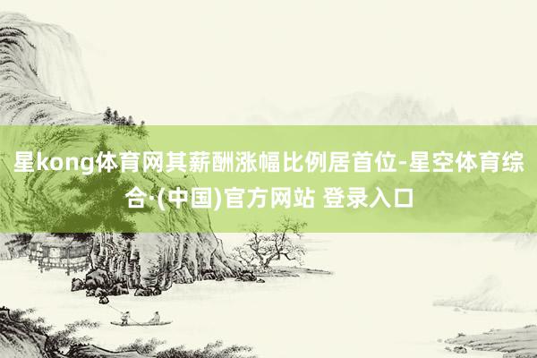 星kong体育网其薪酬涨幅比例居首位-星空体育综合·(中国)官方网站 登录入口