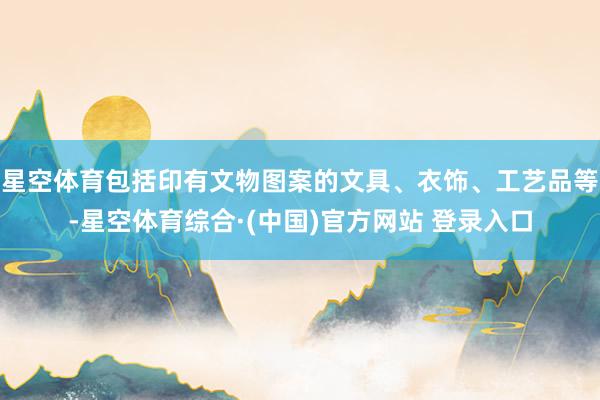 星空体育包括印有文物图案的文具、衣饰、工艺品等-星空体育综合·(中国)官方网站 登录入口