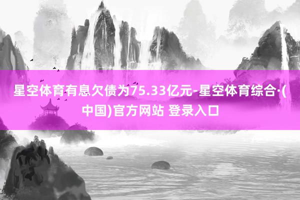 星空体育有息欠债为75.33亿元-星空体育综合·(中国)官方网站 登录入口