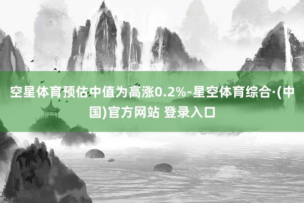 空星体育预估中值为高涨0.2%-星空体育综合·(中国)官方网站 登录入口