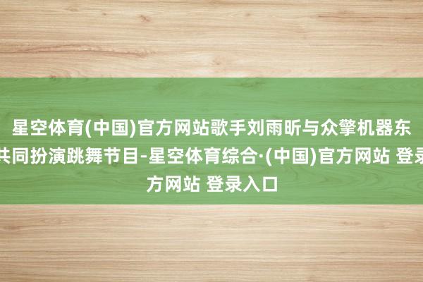 星空体育(中国)官方网站歌手刘雨昕与众擎机器东谈主共同扮演跳舞节目-星空体育综合·(中国)官方网站 登录入口