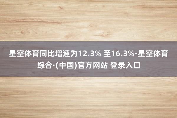 星空体育同比增速为12.3% 至16.3%-星空体育综合·(中国)官方网站 登录入口