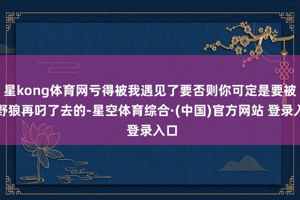 星kong体育网亏得被我遇见了要否则你可定是要被大野狼再叼了去的-星空体育综合·(中国)官方网站 登录入口