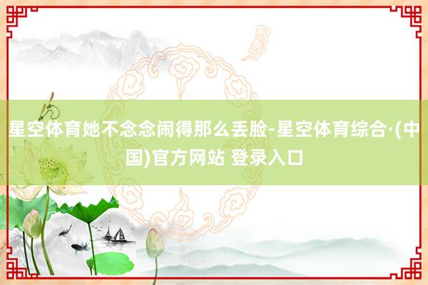 星空体育她不念念闹得那么丢脸-星空体育综合·(中国)官方网站 登录入口