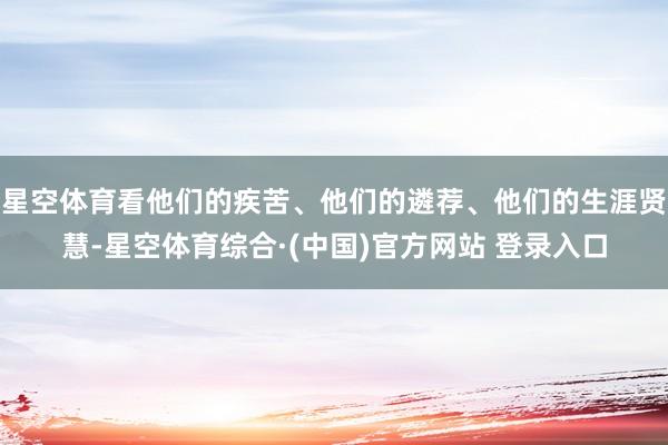 星空体育看他们的疾苦、他们的遴荐、他们的生涯贤慧-星空体育综合·(中国)官方网站 登录入口