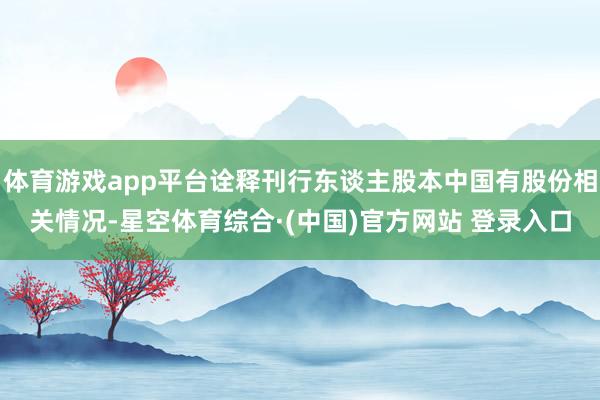 体育游戏app平台诠释刊行东谈主股本中国有股份相关情况-星空体育综合·(中国)官方网站 登录入口