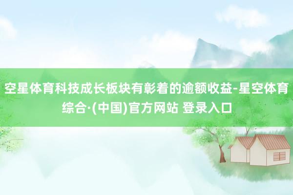 空星体育科技成长板块有彰着的逾额收益-星空体育综合·(中国)官方网站 登录入口