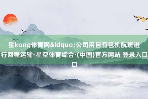 星kong体育网&ldquo;公司用自有包机航班进行回程运输-星空体育综合·(中国)官方网站 登录入口