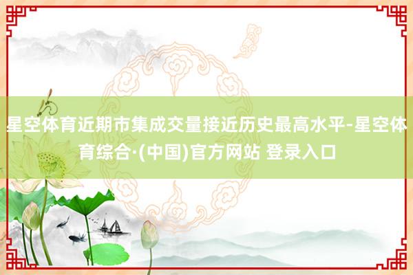星空体育近期市集成交量接近历史最高水平-星空体育综合·(中国)官方网站 登录入口