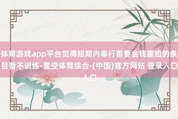 体育游戏app平台觉得短期内奉行首要金钱重组的条目暂不训练-星空体育综合·(中国)官方网站 登录入口