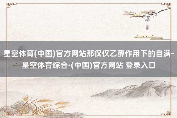星空体育(中国)官方网站那仅仅乙醇作用下的自满-星空体育综合·(中国)官方网站 登录入口