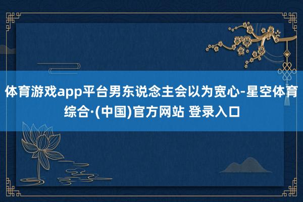 体育游戏app平台男东说念主会以为宽心-星空体育综合·(中国)官方网站 登录入口