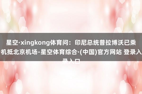 星空·xingkong体育问：印尼总统普拉博沃已乘专机抵北京机场-星空体育综合·(中国)官方网站 登录入口