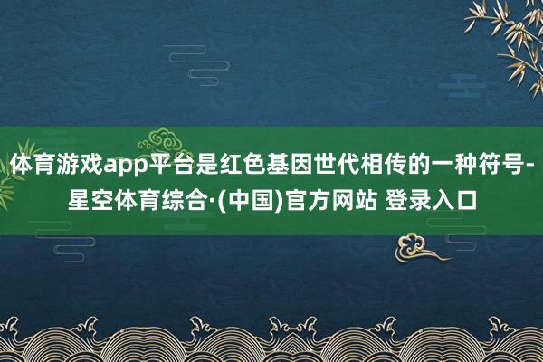 体育游戏app平台是红色基因世代相传的一种符号-星空体育综合·(中国)官方网站 登录入口