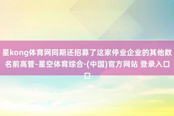星kong体育网同期还招募了这家停业企业的其他数名前高管-星空体育综合·(中国)官方网站 登录入口