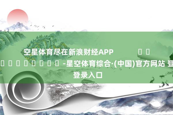 空星体育尽在新浪财经APP            													-星空体育综合·(中国)官方网站 登录入口
