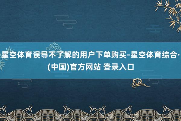 星空体育误导不了解的用户下单购买-星空体育综合·(中国)官方网站 登录入口