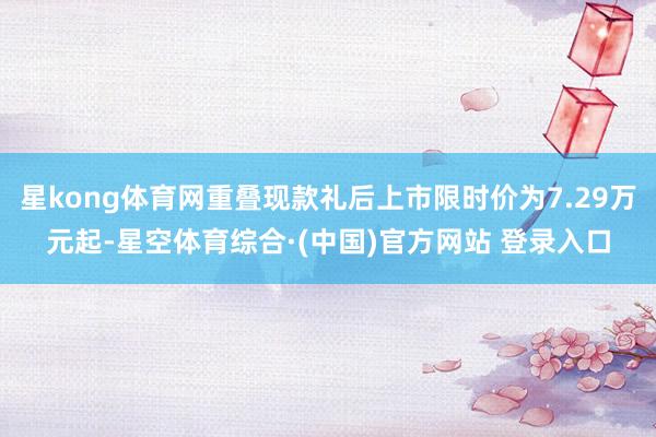 星kong体育网重叠现款礼后上市限时价为7.29万元起-星空体育综合·(中国)官方网站 登录入口