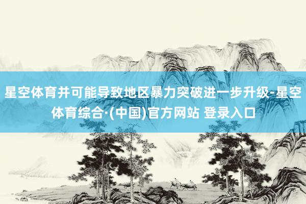 星空体育并可能导致地区暴力突破进一步升级-星空体育综合·(中国)官方网站 登录入口