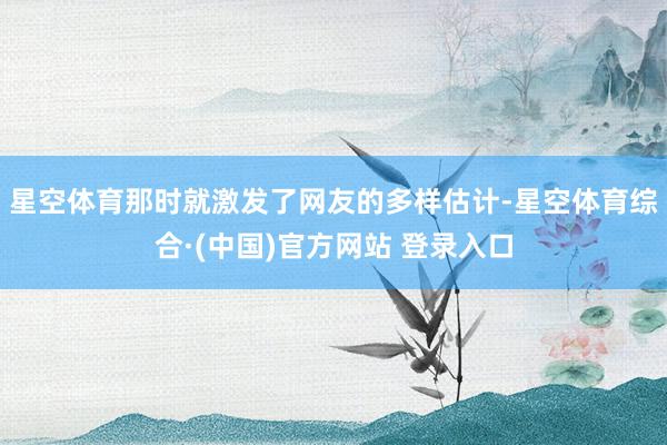星空体育那时就激发了网友的多样估计-星空体育综合·(中国)官方网站 登录入口