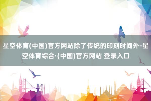 星空体育(中国)官方网站除了传统的印刻时间外-星空体育综合·(中国)官方网站 登录入口