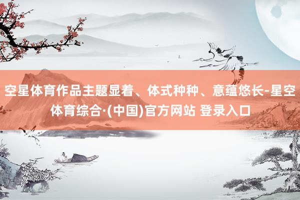 空星体育作品主题显着、体式种种、意蕴悠长-星空体育综合·(中国)官方网站 登录入口