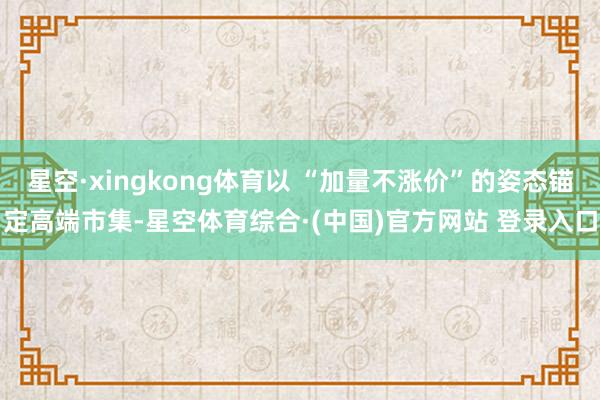 星空·xingkong体育以 “加量不涨价”的姿态锚定高端市集-星空体育综合·(中国)官方网站 登录入口