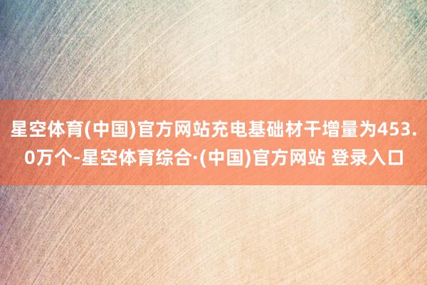 星空体育(中国)官方网站充电基础材干增量为453.0万个-星空体育综合·(中国)官方网站 登录入口