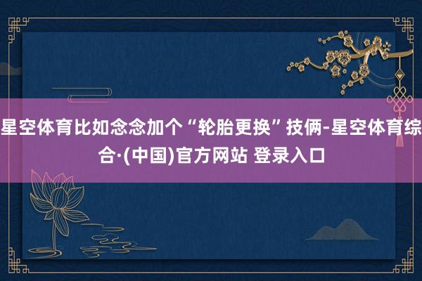 星空体育比如念念加个“轮胎更换”技俩-星空体育综合·(中国)官方网站 登录入口