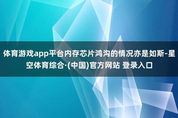 体育游戏app平台内存芯片鸿沟的情况亦是如斯-星空体育综合·(中国)官方网站 登录入口