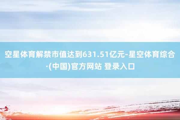 空星体育解禁市值达到631.51亿元-星空体育综合·(中国)官方网站 登录入口