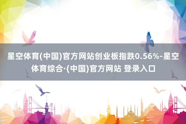 星空体育(中国)官方网站创业板指跌0.56%-星空体育综合·(中国)官方网站 登录入口