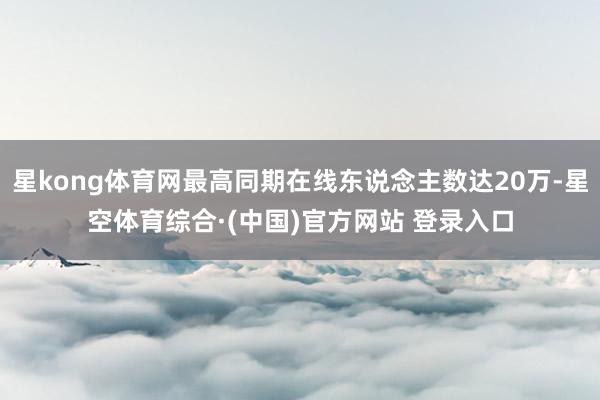 星kong体育网最高同期在线东说念主数达20万-星空体育综合·(中国)官方网站 登录入口